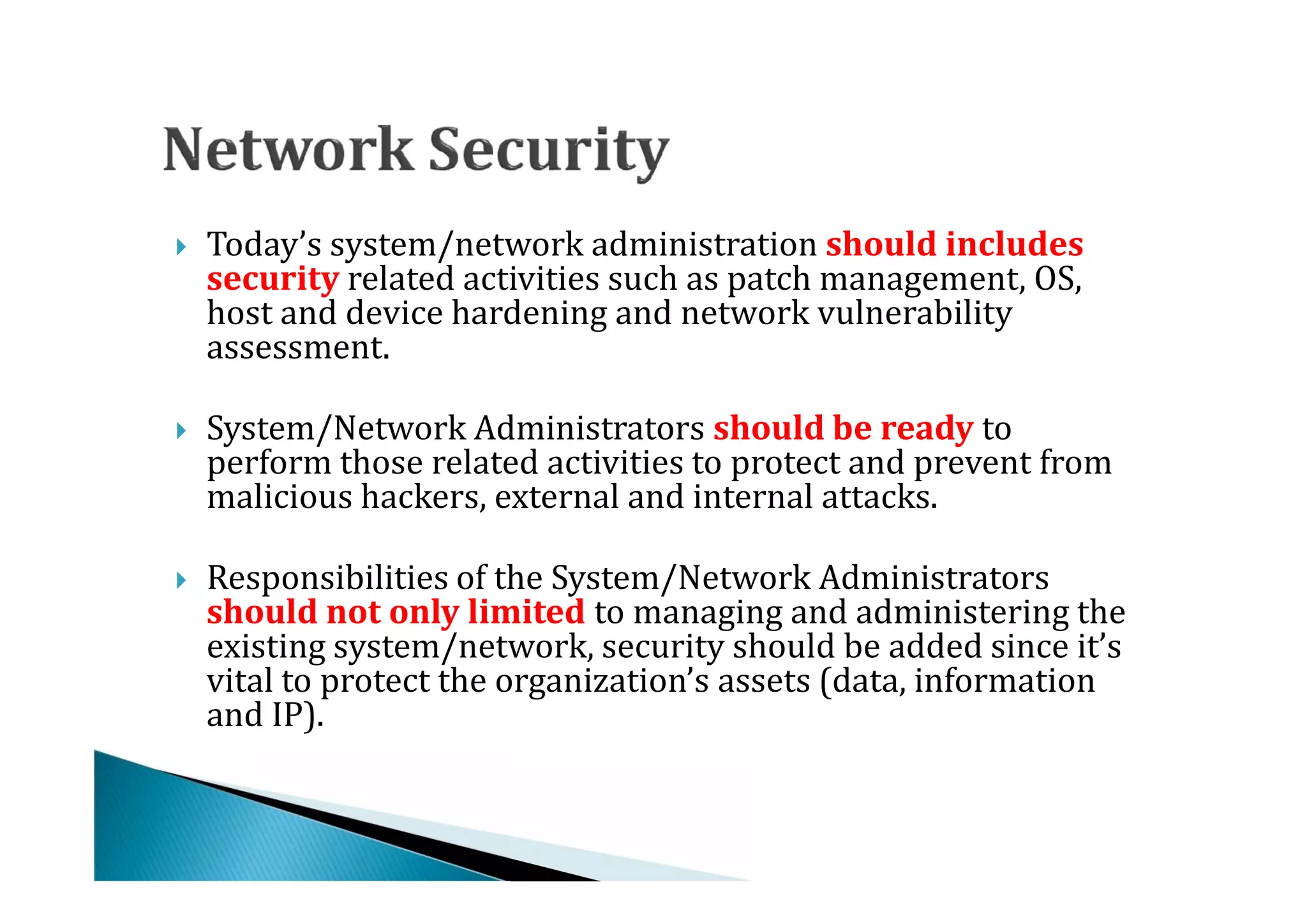 Today’s system/network administration should includes
    security related activities such as patch management, OS,
    host and device hardening and network vulnerability




    assessment.

    System/Network Administrators should be ready to
    perform those related activities to protect and prevent from
    malicious hackers, external and internal attacks.





    Responsibilities of the System/Network Administrators
    should not only limited to managing and administering the
    existing system/network, security should be added since it’s




    vital to protect the organization’s assets (data, information
    and IP).
 