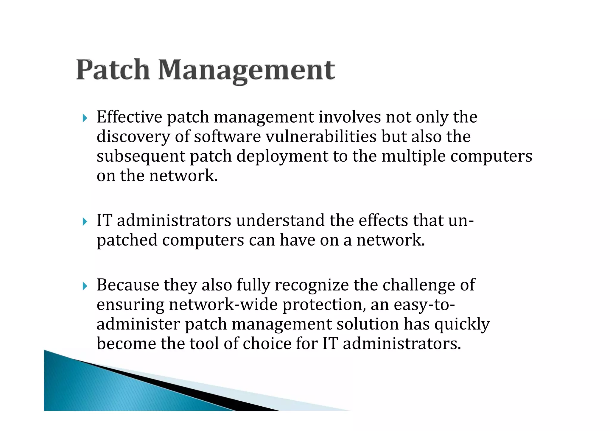 Effective patch management involves not only the
    discovery of software vulnerabilities but also the
    subsequent patch deployment to the multiple computers




    on the network.

    IT administrators understand the effects that un-
    patched computers can have on a network.





    Because they also fully recognize the challenge of
    ensuring network-wide protection, an easy-to-
    administer patch management solution has quickly




    become the tool of choice for IT administrators.
 