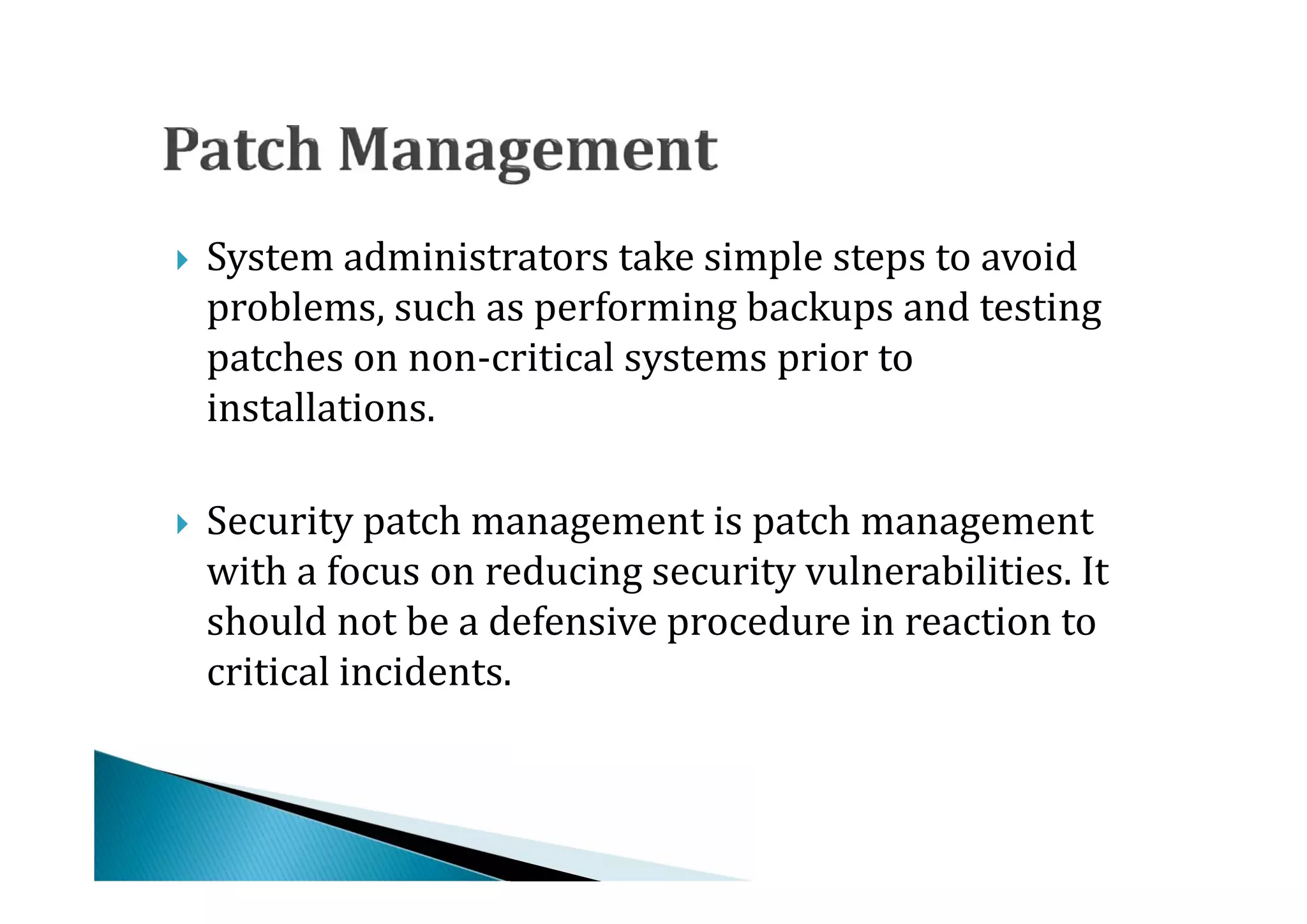 System administrators take simple steps to avoid
    problems, such as performing backups and testing
    patches on non-critical systems prior to





    installations.

    Security patch management is patch management
    with a focus on reducing security vulnerabilities. It
    should not be a defensive procedure in reaction to





    critical incidents.
 