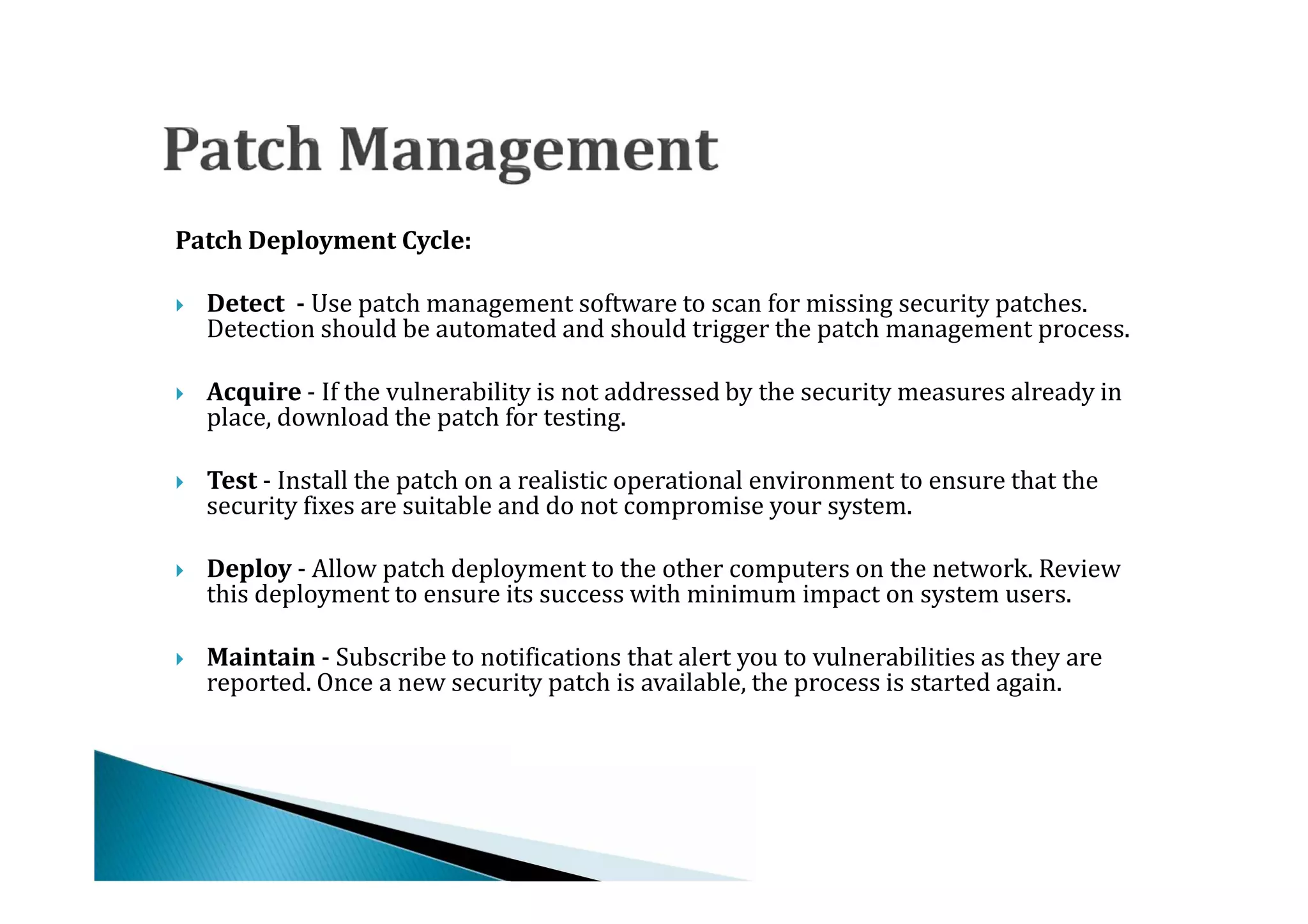 Patch Deployment Cycle:

    Detect - Use patch management software to scan for missing security patches.
    Detection should be automated and should trigger the patch management process.




    Acquire - If the vulnerability is not addressed by the security measures already in
    place, download the patch for testing.




    Test - Install the patch on a realistic operational environment to ensure that the
    security fixes are suitable and do not compromise your system.




    Deploy - Allow patch deployment to the other computers on the network. Review
    this deployment to ensure its success with minimum impact on system users.




    Maintain - Subscribe to notifications that alert you to vulnerabilities as they are
    reported. Once a new security patch is available, the process is started again.

 