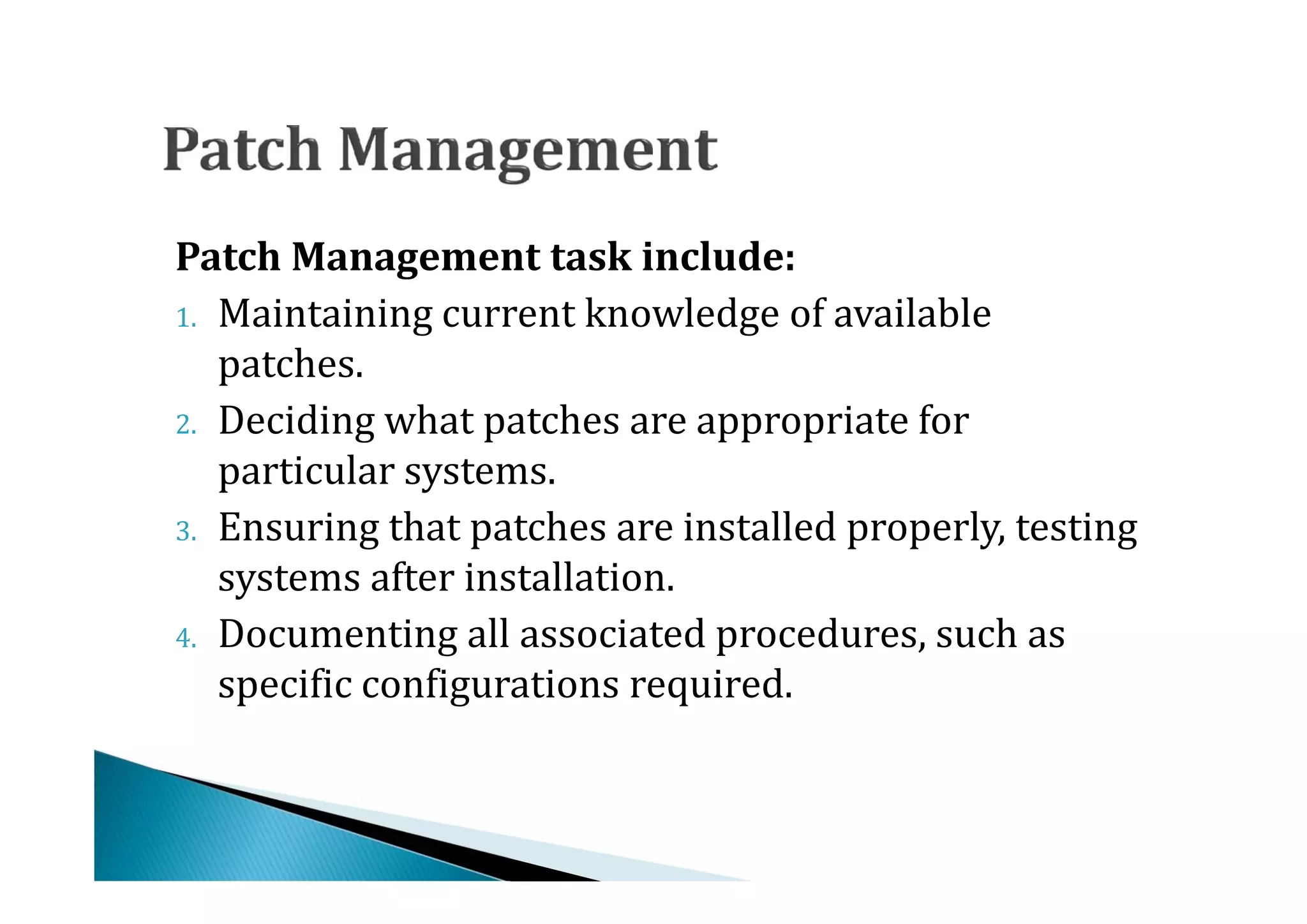 1. Maintaining current knowledge of available
Patch Management task include:

   patches.
2. Deciding what patches are appropriate for
   particular systems.
3. Ensuring that patches are installed properly, testing
   systems after installation.
4. Documenting all associated procedures, such as
   specific configurations required.
 