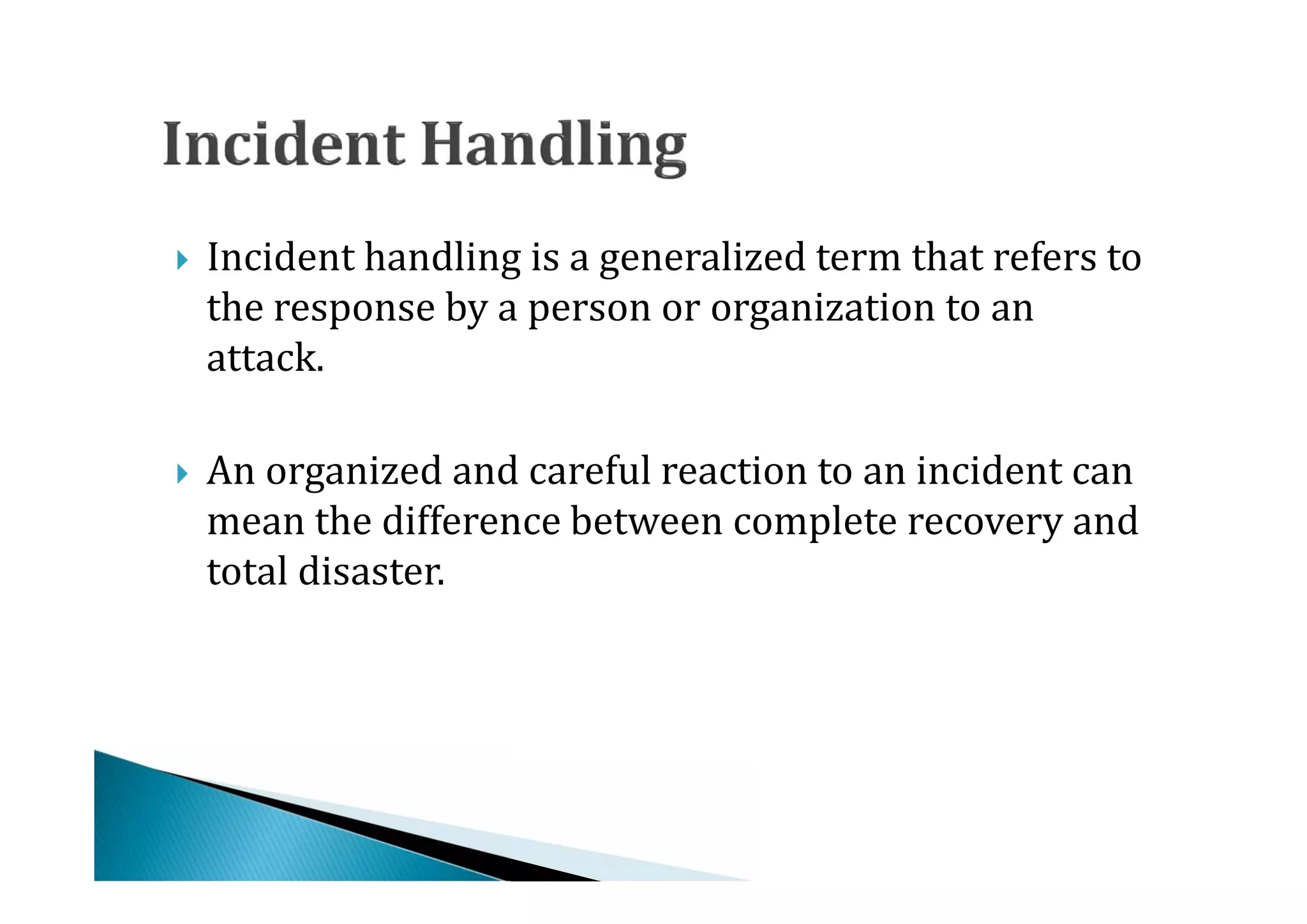 Incident handling is a generalized term that refers to
    the response by a person or organization to an
    attack.





    An organized and careful reaction to an incident can
    mean the difference between complete recovery and
    total disaster.

 