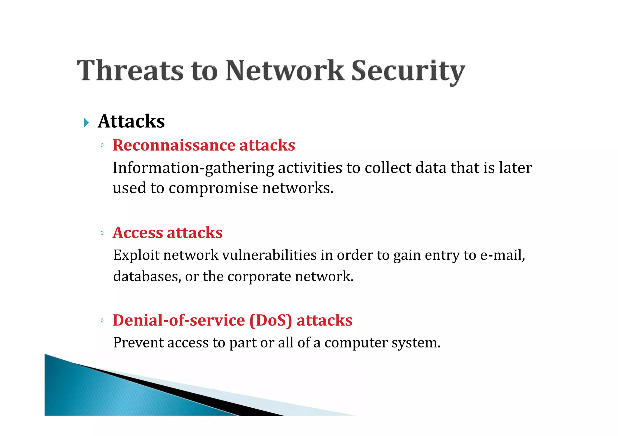    Attacks

      Information-gathering activities to collect data that is later
    ◦ Reconnaissance attacks

      used to compromise networks.


      Exploit network vulnerabilities in order to gain entry to e-mail,
    ◦ Access attacks

      databases, or the corporate network.



      Prevent access to part or all of a computer system.
    ◦ Denial-of-service (DoS) attacks
 