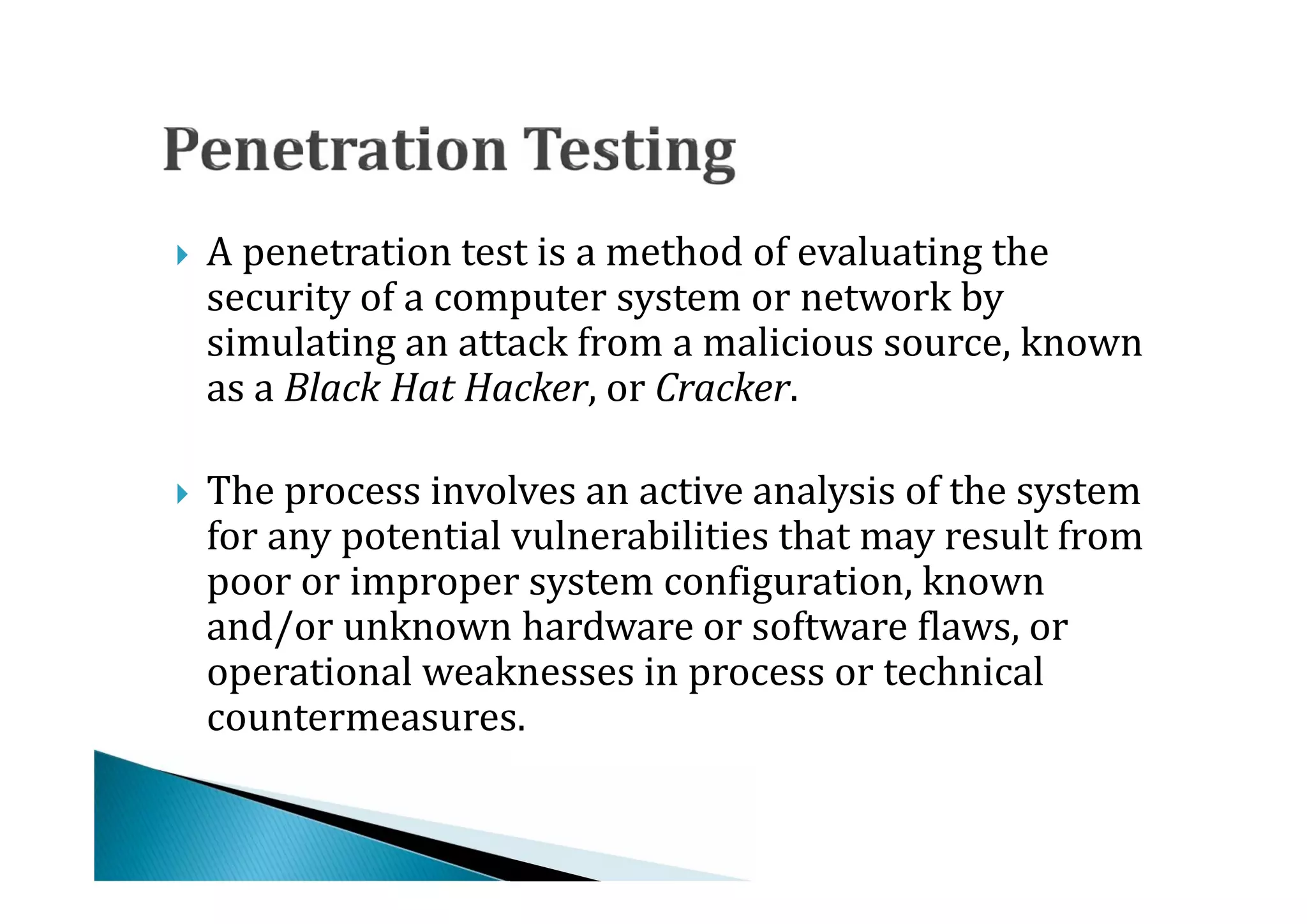 A penetration test is a method of evaluating the
    security of a computer system or network by
    simulating an attack from a malicious source, known




    as a Black Hat Hacker, or Cracker.

    The process involves an active analysis of the system
    for any potential vulnerabilities that may result from
    poor or improper system configuration, known




    and/or unknown hardware or software flaws, or
    operational weaknesses in process or technical
    countermeasures.
 