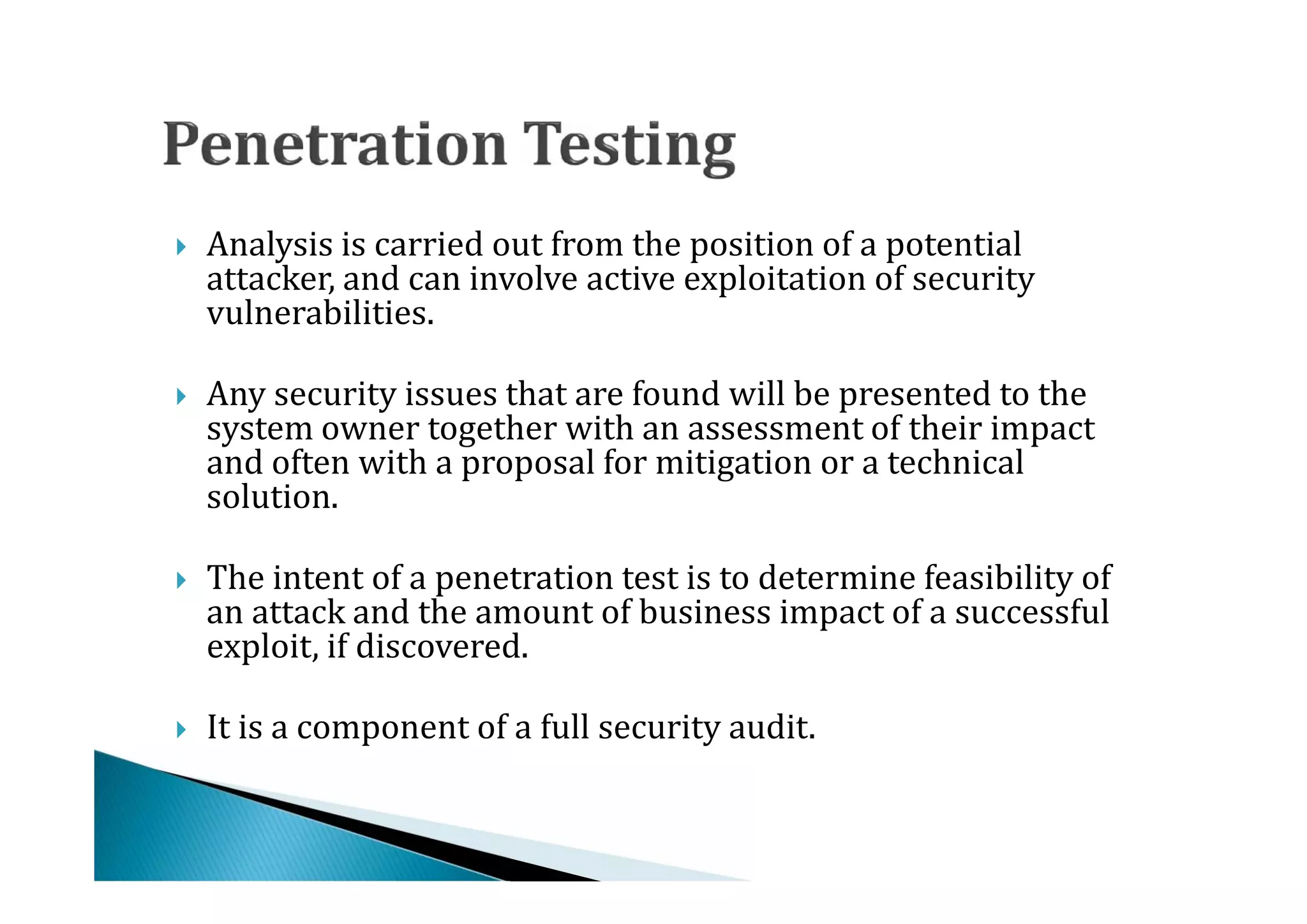 Analysis is carried out from the position of a potential
    attacker, and can involve active exploitation of security
    vulnerabilities.





    Any security issues that are found will be presented to the
    system owner together with an assessment of their impact
    and often with a proposal for mitigation or a technical




    solution.

    The intent of a penetration test is to determine feasibility of
    an attack and the amount of business impact of a successful
    exploit, if discovered.





   It is a component of a full security audit.
 