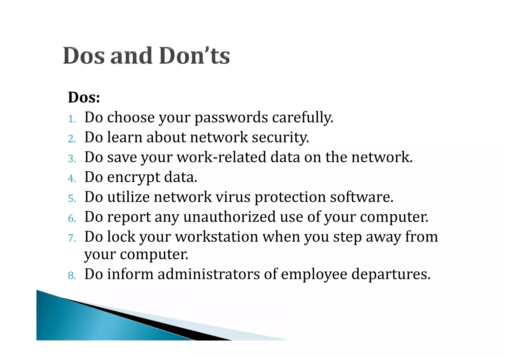 1. Do choose your passwords carefully.
Dos:

2. Do learn about network security.
3. Do save your work-related data on the network.
4. Do encrypt data.
5. Do utilize network virus protection software.
6. Do report any unauthorized use of your computer.
7. Do lock your workstation when you step away from
   your computer.
8. Do inform administrators of employee departures.
 