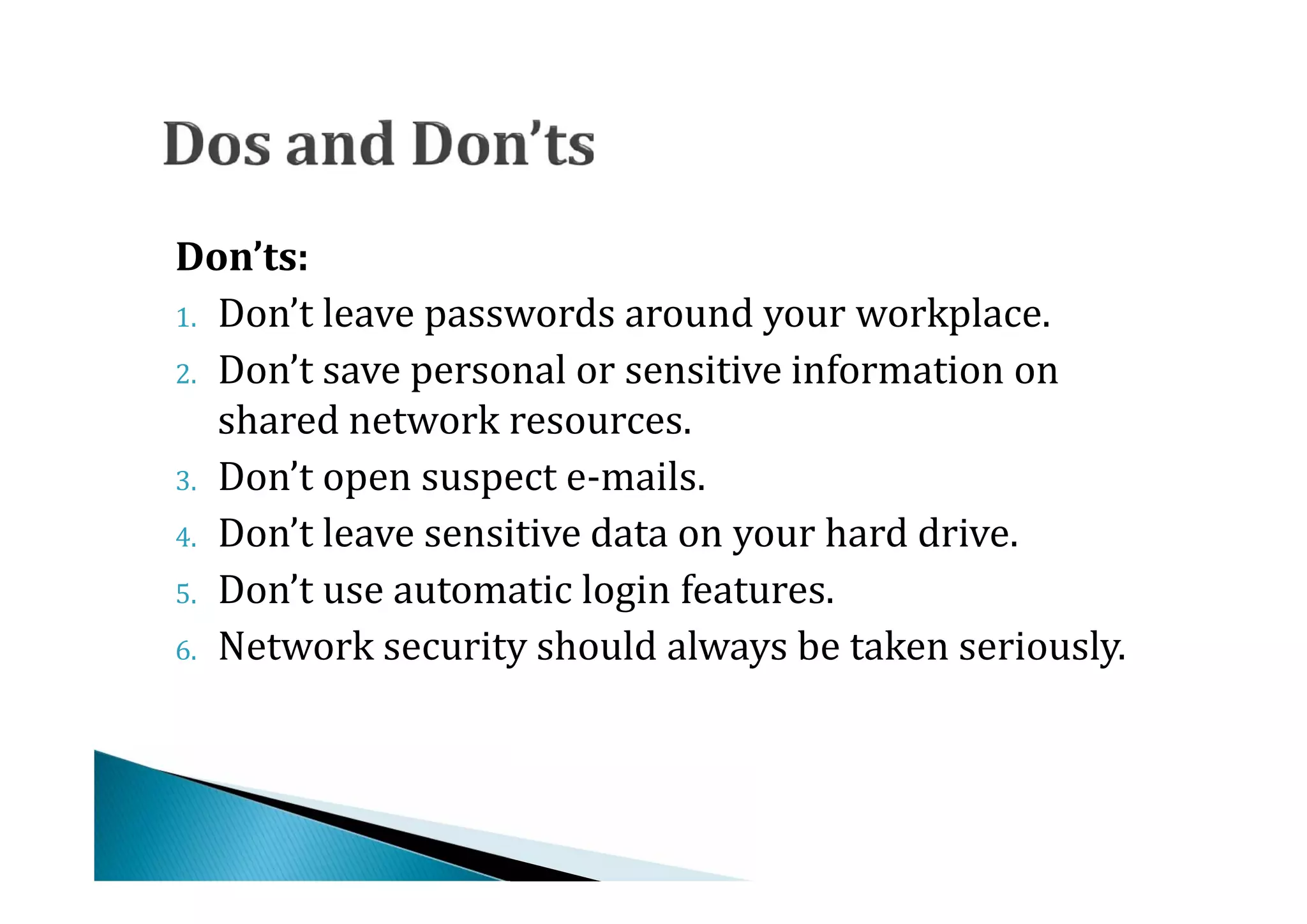 1. Don’t leave passwords around your workplace.
Don’ts:

2. Don’t save personal or sensitive information on
   shared network resources.
3. Don’t open suspect e-mails.
4. Don’t leave sensitive data on your hard drive.
5. Don’t use automatic login features.
6. Network security should always be taken seriously.
 