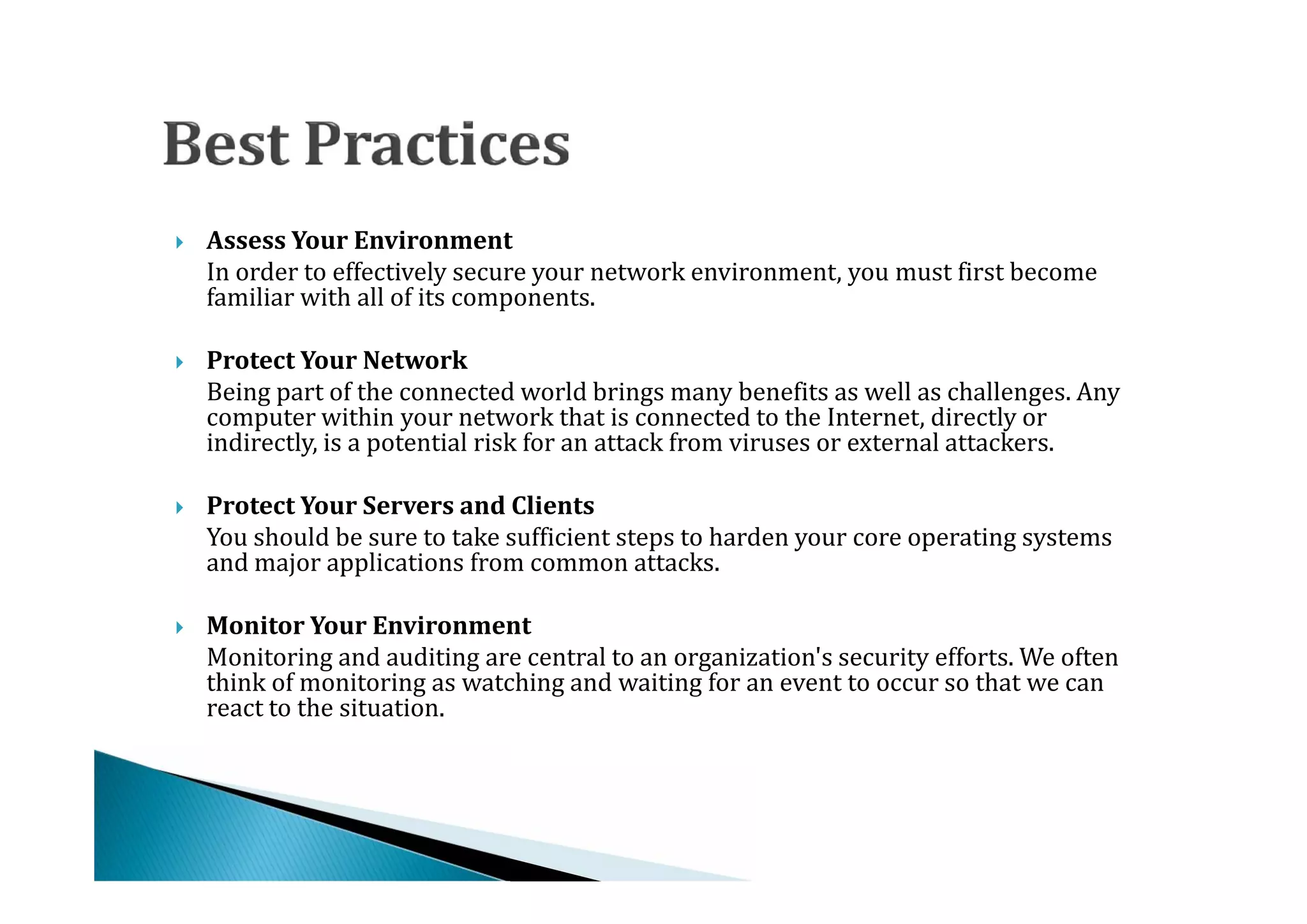 In order to effectively secure your network environment, you must first become
    Assess Your Environment

    familiar with all of its components.





    Being part of the connected world brings many benefits as well as challenges. Any
    Protect Your Network

    computer within your network that is connected to the Internet, directly or




    indirectly, is a potential risk for an attack from viruses or external attackers.


    You should be sure to take sufficient steps to harden your core operating systems
    Protect Your Servers and Clients

    and major applications from common attacks.





    Monitoring and auditing are central to an organization's security efforts. We often
    Monitor Your Environment

    think of monitoring as watching and waiting for an event to occur so that we can




    react to the situation.
 