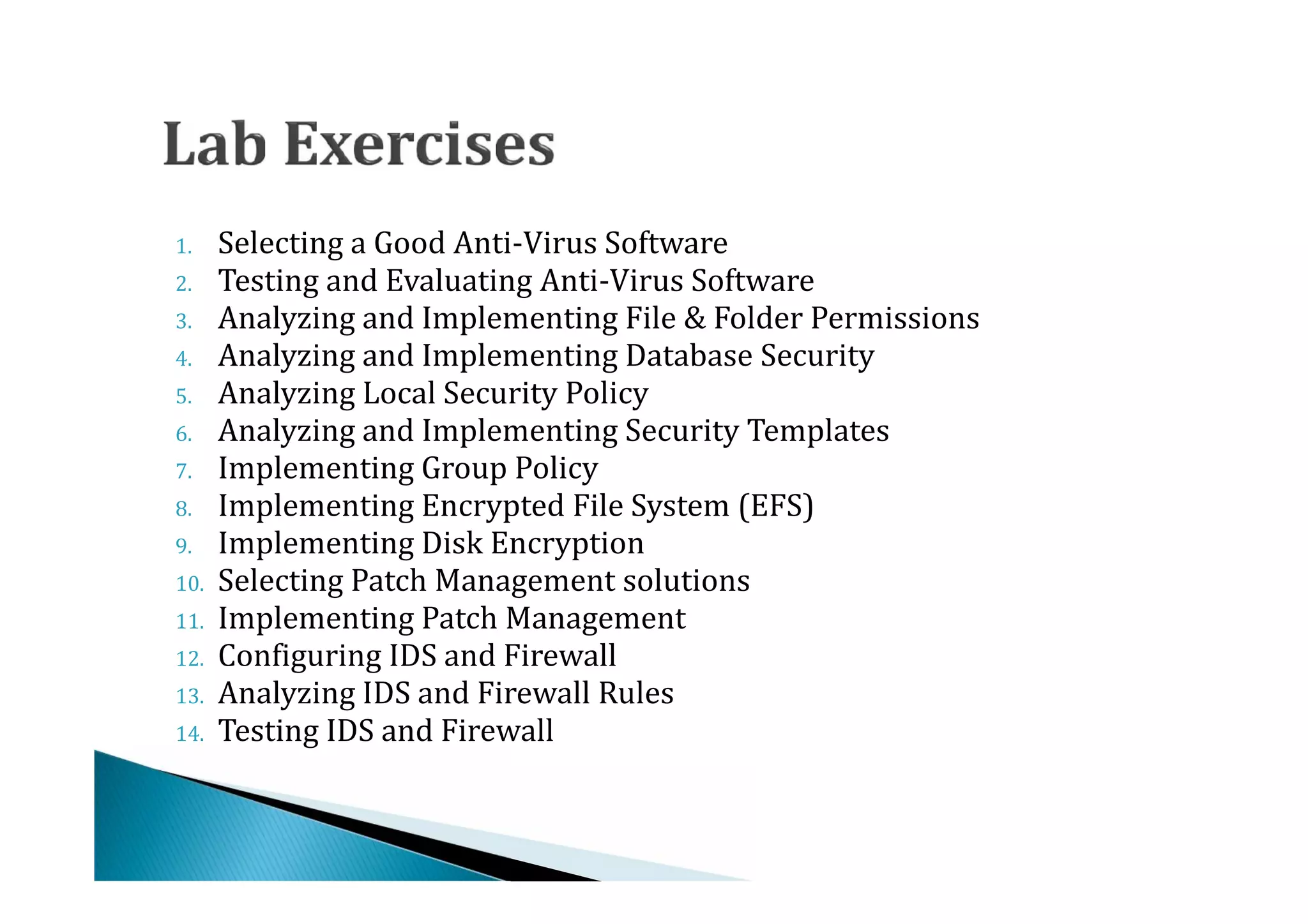 1.    Selecting a Good Anti-Virus Software
2.    Testing and Evaluating Anti-Virus Software
3.    Analyzing and Implementing File & Folder Permissions
4.    Analyzing and Implementing Database Security
5.    Analyzing Local Security Policy
6.    Analyzing and Implementing Security Templates
7.    Implementing Group Policy
8.    Implementing Encrypted File System (EFS)
9.    Implementing Disk Encryption
10.   Selecting Patch Management solutions
11.   Implementing Patch Management
12.   Configuring IDS and Firewall
13.   Analyzing IDS and Firewall Rules
14.   Testing IDS and Firewall
 