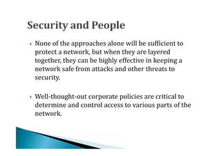 None of the approaches alone will be sufficient to
    protect a network, but when they are layered
    together, they can be highly effective in keeping a





    network safe from attacks and other threats to
    security.

    Well-thought-out corporate policies are critical to
    determine and control access to various parts of the
    network.

 
