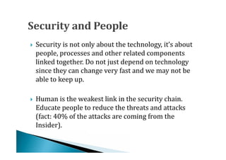 Security is not only about the technology, it’s about
    people, processes and other related components
    linked together. Do not just depend on technology





    since they can change very fast and we may not be
    able to keep up.

    Human is the weakest link in the security chain.
    Educate people to reduce the threats and attacks
    (fact: 40% of the attacks are coming from the





    Insider).
 