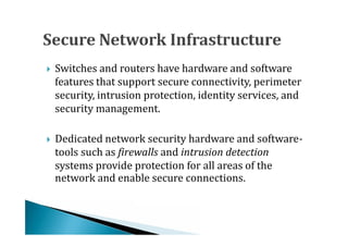Switches and routers have hardware and software
    features that support secure connectivity, perimeter
    security, intrusion protection, identity services, and





    security management.

    Dedicated network security hardware and software-
    tools such as firewalls and intrusion detection
    systems provide protection for all areas of the





    network and enable secure connections.
 