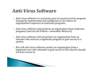 Anti-virus software is a necessary part of a good security program.
    If properly implemented and configured, it can reduce an
    organization’s exposure to malicious programs.





    Anti-virus software only protects an organization from malicious
    programs (and not all of them—remember Melissa?).




    Anti-virus software will not protect an organization from an
    intruder who misuses a legitimate program to gain access to a
    system.





    Nor will anti-virus software protect an organization from a
    legitimate user who attempts to gain access to files that he should
    not have access to.

 