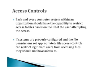 Each and every computer system within an
    organization should have the capability to restrict
    access to files based on the ID of the user attempting





    the access.

    If systems are properly configured and the file
    permissions set appropriately, file access controls
    can restrict legitimate users from accessing files





    they should not have access to.
 