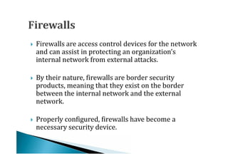 Firewalls are access control devices for the network
    and can assist in protecting an organization’s
    internal network from external attacks.





    By their nature, firewalls are border security
    products, meaning that they exist on the border
    between the internal network and the external




    network.

    Properly configured, firewalls have become a
    necessary security device.

 