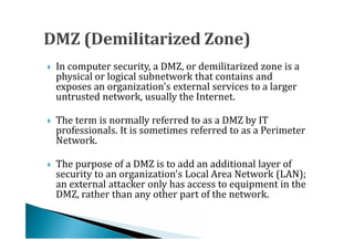 In computer security, a DMZ, or demilitarized zone is a
    physical or logical subnetwork that contains and
    exposes an organization's external services to a larger




    untrusted network, usually the Internet.

    The term is normally referred to as a DMZ by IT
    professionals. It is sometimes referred to as a Perimeter
    Network.





    The purpose of a DMZ is to add an additional layer of
    security to an organization's Local Area Network (LAN);
    an external attacker only has access to equipment in the




    DMZ, rather than any other part of the network.
 