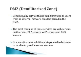 Generally, any service that is being provided to users
    from an external network could be placed in the
    DMZ.





    The most common of these services are web servers,
    mail servers, FTP servers, VoIP servers and DNS
    servers.





    In some situations, additional steps need to be taken
    to be able to provide secure services.

 