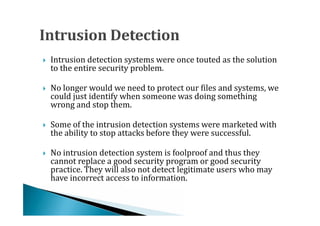 Intrusion detection systems were once touted as the solution
    to the entire security problem.




    No longer would we need to protect our files and systems, we
    could just identify when someone was doing something
    wrong and stop them.





    Some of the intrusion detection systems were marketed with
    the ability to stop attacks before they were successful.




    No intrusion detection system is foolproof and thus they
    cannot replace a good security program or good security
    practice. They will also not detect legitimate users who may




    have incorrect access to information.
 