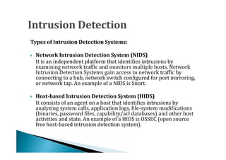 Types of Intrusion Detection Systems:


    It is an independent platform that identifies intrusions by
    Network Intrusion Detection System (NIDS)

    examining network traffic and monitors multiple hosts. Network




    Intrusion Detection Systems gain access to network traffic by
    connecting to a hub, network switch configured for port mirroring,
    or network tap. An example of a NIDS is Snort.


    It consists of an agent on a host that identifies intrusions by
    Host-based Intrusion Detection System (HIDS)

    analyzing system calls, application logs, file-system modifications




    (binaries, password files, capability/acl databases) and other host
    activities and state. An example of a HIDS is OSSEC (open source
    free host-based intrusion detection system).
 