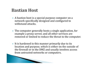 A bastion host is a special purpose computer on a
    network specifically designed and configured to
    withstand attacks.





    The computer generally hosts a single application, for
    example a proxy server, and all other services are
    removed or limited to reduce the threat to the computer.





    It is hardened in this manner primarily due to its
    location and purpose, which is either on the outside of
    the firewall or in the DMZ and usually involves access




    from untrusted networks or computers.
 