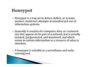Honeypot is a trap set to detect, deflect, or in some
    manner counteract attempts at unauthorized use of
    information systems.





    Generally it consists of a computer, data, or a network
    site that appears to be part of a network, but is actually
    isolated, (un)protected, and monitored, and which




    seems to contain information or a resource of value to
    attackers.

    A honeypot is valuable as a surveillance and early-
    warning tool.

 