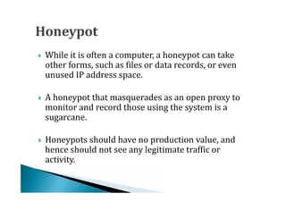While it is often a computer, a honeypot can take
    other forms, such as files or data records, or even
    unused IP address space.





    A honeypot that masquerades as an open proxy to
    monitor and record those using the system is a
    sugarcane.





    Honeypots should have no production value, and
    hence should not see any legitimate traffic or
    activity.

 