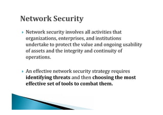Network security involves all activities that
    organizations, enterprises, and institutions
    undertake to protect the value and ongoing usability





    of assets and the integrity and continuity of
    operations.

    An effective network security strategy requires
    identifying threats and then choosing the most



    effective set of tools to combat them.
 