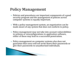 Policies and procedures are important components of a good
    security program and the management of policies across
    computer systems is equally important.





    With a policy management system, an organization can be
    made aware of any system that does not conform to policy.




    Policy management may not take into account vulnerabilities
    in systems or misconfigurations in application software,
    either of these may lead to a successful penetration.





    Policy management on computer systems also does not
    guarantee that users will not write down their passwords or
    give their passwords to unauthorized individuals.

 