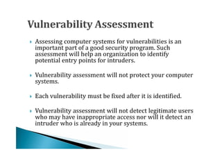 Assessing computer systems for vulnerabilities is an
    important part of a good security program. Such
    assessment will help an organization to identify




    potential entry points for intruders.

    Vulnerability assessment will not protect your computer
    systems.




    Each vulnerability must be fixed after it is identified.

    Vulnerability assessment will not detect legitimate users




    who may have inappropriate access nor will it detect an
    intruder who is already in your systems.

 