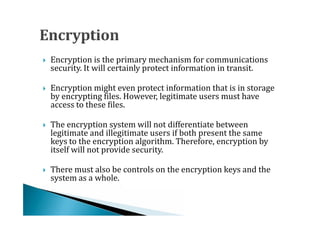 Encryption is the primary mechanism for communications
    security. It will certainly protect information in transit.




    Encryption might even protect information that is in storage
    by encrypting files. However, legitimate users must have
    access to these files.





    The encryption system will not differentiate between
    legitimate and illegitimate users if both present the same
    keys to the encryption algorithm. Therefore, encryption by




    itself will not provide security.

    There must also be controls on the encryption keys and the
    system as a whole.

 