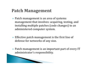 Patch management is an area of systems
    management that involves: acquiring, testing, and
    installing multiple patches (code changes) to an





    administered computer system.

    Effective patch management is the first line of
    defense for networks of any size.





    Patch management is an important part of every IT
    administrator's responsibility.

 