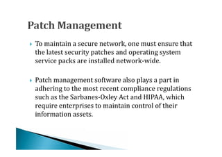 To maintain a secure network, one must ensure that
    the latest security patches and operating system
    service packs are installed network-wide.





    Patch management software also plays a part in
    adhering to the most recent compliance regulations
    such as the Sarbanes-Oxley Act and HIPAA, which





    require enterprises to maintain control of their
    information assets.
 