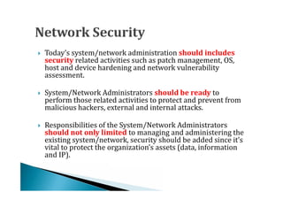 Today’s system/network administration should includes
    security related activities such as patch management, OS,
    host and device hardening and network vulnerability




    assessment.

    System/Network Administrators should be ready to
    perform those related activities to protect and prevent from
    malicious hackers, external and internal attacks.





    Responsibilities of the System/Network Administrators
    should not only limited to managing and administering the
    existing system/network, security should be added since it’s




    vital to protect the organization’s assets (data, information
    and IP).
 