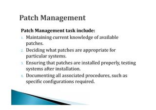 1. Maintaining current knowledge of available
Patch Management task include:

   patches.
2. Deciding what patches are appropriate for
   particular systems.
3. Ensuring that patches are installed properly, testing
   systems after installation.
4. Documenting all associated procedures, such as
   specific configurations required.
 