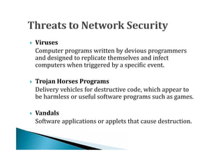 Computer programs written by devious programmers
    Viruses

    and designed to replicate themselves and infect




    computers when triggered by a specific event.


    Delivery vehicles for destructive code, which appear to
    Trojan Horses Programs

    be harmless or useful software programs such as games.





    Software applications or applets that cause destruction.
   Vandals
 