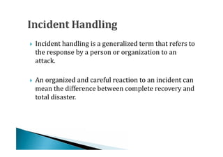 Incident handling is a generalized term that refers to
    the response by a person or organization to an
    attack.





    An organized and careful reaction to an incident can
    mean the difference between complete recovery and
    total disaster.

 