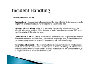 Incident Handling Steps:

    Preparation - Comprehensively addressing the issue of security includes methods
    to prevent attack as well as how to respond to a successful one.




    Identification of Attack - The first post-attack step in Incident handling is the
    identification of an incident. Identification of an incident becomes more difficult as
    the complexity of the attack grows.





    Containment of Attack - Once an attack has been identified, steps must be taken to
    minimize the effects of the attack. Containment allows the user or administrator to
    protect other systems and networks from the attack and limit damage.





    Recovery and Analysis - The recovery phase allows users to assess what damage
    has been incurred, what information has been lost and what the post-attack status
    of the system is. Once the user can be assured that the attack has been contained, it




    is helpful to conduct an analysis of the attack.
 