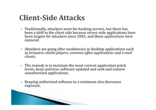 Traditionally, attackers went for hacking servers, but there has
    been a shift to the client side because server-side applications have
    been targets for attackers since 2001, and these applications have




    matured.

    Attackers are going after weaknesses in desktop applications such
    as browsers, media players, common office applications and e-mail


    clients.

    The remedy is to maintain the most current application patch
    levels, keep antivirus software updated and seek and remove
    unauthorized applications.





    Keeping authorized software to a minimum also decreases
    exposure.

 