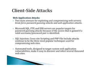  Two main avenues for exploiting and compromising web servers:
Web Application Attacks

  brute force password guessing attacks and web application attacks.

    Microsoft SQL, FTP, and SSH servers are popular targets for
    password guessing attacks because of the access that is gained if a
    valid username/password pair is identified.





    SQL Injection, Cross-site Scripting and PHP File Include attacks
    continue to be the three most popular techniques used for
    compromising web sites.





    Automated tools, designed to target custom web application
    vulnerabilities, make it easy to discover and infect several thousand
    web sites.

 