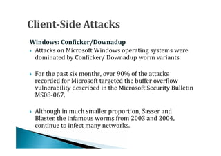  Attacks on Microsoft Windows operating systems were
Windows: Conficker/Downadup

  dominated by Conficker/ Downadup worm variants.

    For the past six months, over 90% of the attacks
    recorded for Microsoft targeted the buffer overflow
    vulnerability described in the Microsoft Security Bulletin




    MS08-067.

    Although in much smaller proportion, Sasser and
    Blaster, the infamous worms from 2003 and 2004,
    continue to infect many networks.

 