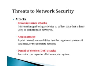    Attacks

      Information-gathering activities to collect data that is later
    ◦ Reconnaissance attacks

      used to compromise networks.


      Exploit network vulnerabilities in order to gain entry to e-mail,
    ◦ Access attacks

      databases, or the corporate network.



      Prevent access to part or all of a computer system.
    ◦ Denial-of-service (DoS) attacks
 