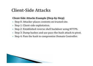  Step 0: Attacker places contents on trusted site.
Client-Side Attacks Example (Step-by-Step)

 Step 1: Client-side exploitation.

 Step 2: Established reverse shell backdoor using HTTPS.

 Step 3: Dump hashes and use pass-the-hash attack to pivot.

 Step 4: Pass the hash to compromise Domain Controller.
 