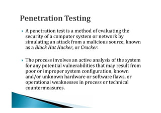 A penetration test is a method of evaluating the
    security of a computer system or network by
    simulating an attack from a malicious source, known




    as a Black Hat Hacker, or Cracker.

    The process involves an active analysis of the system
    for any potential vulnerabilities that may result from
    poor or improper system configuration, known




    and/or unknown hardware or software flaws, or
    operational weaknesses in process or technical
    countermeasures.
 