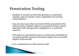 Analysis is carried out from the position of a potential
    attacker, and can involve active exploitation of security
    vulnerabilities.





    Any security issues that are found will be presented to the
    system owner together with an assessment of their impact
    and often with a proposal for mitigation or a technical




    solution.

    The intent of a penetration test is to determine feasibility of
    an attack and the amount of business impact of a successful
    exploit, if discovered.





   It is a component of a full security audit.
 