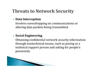 Involves eavesdropping on communications or
   Data Interception

    altering data packets being transmitted.



    Obtaining confidential network security information
   Social Engineering

    through nontechnical means, such as posing as a
    technical support person and asking for people's
    passwords.
 