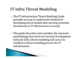 The IT Infrastructure Threat Modeling Guide
    provides an easy-to-understand method for
    developing threat models that can help prioritize





    investments in IT infrastructure security.

    This guide describes and considers the extensive
    methodology that exists for Security Development
    Lifecycle (SDL) threat modeling and uses it to





    establish a threat modeling process for IT
    infrastructure.
 
