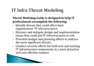 Threat Modeling Guide is designed to help IT

1. Identify threats that could affect their
professionals accomplish the following:

   organizations’ IT infrastructures.
2. Discover and mitigate design and implementation
   issues that could put IT infrastructures at risk.
3. Prioritize budget and planning efforts to address
   the most significant threats.
4. Conduct security efforts for both new and existing
   IT infrastructure components in a more proactive
   and cost-effective manner.
 