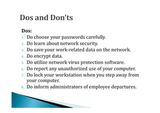 1. Do choose your passwords carefully.
Dos:

2. Do learn about network security.
3. Do save your work-related data on the network.
4. Do encrypt data.
5. Do utilize network virus protection software.
6. Do report any unauthorized use of your computer.
7. Do lock your workstation when you step away from
   your computer.
8. Do inform administrators of employee departures.
 