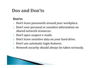 1. Don’t leave passwords around your workplace.
Don’ts:

2. Don’t save personal or sensitive information on
   shared network resources.
3. Don’t open suspect e-mails.
4. Don’t leave sensitive data on your hard drive.
5. Don’t use automatic login features.
6. Network security should always be taken seriously.
 