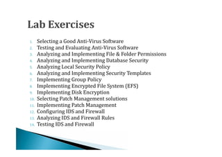 1.    Selecting a Good Anti-Virus Software
2.    Testing and Evaluating Anti-Virus Software
3.    Analyzing and Implementing File & Folder Permissions
4.    Analyzing and Implementing Database Security
5.    Analyzing Local Security Policy
6.    Analyzing and Implementing Security Templates
7.    Implementing Group Policy
8.    Implementing Encrypted File System (EFS)
9.    Implementing Disk Encryption
10.   Selecting Patch Management solutions
11.   Implementing Patch Management
12.   Configuring IDS and Firewall
13.   Analyzing IDS and Firewall Rules
14.   Testing IDS and Firewall
 